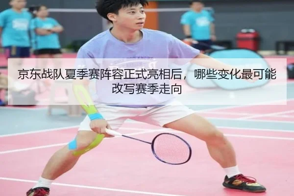 京东战队夏季赛阵容正式亮相后，哪些变化最可能改写赛季走向